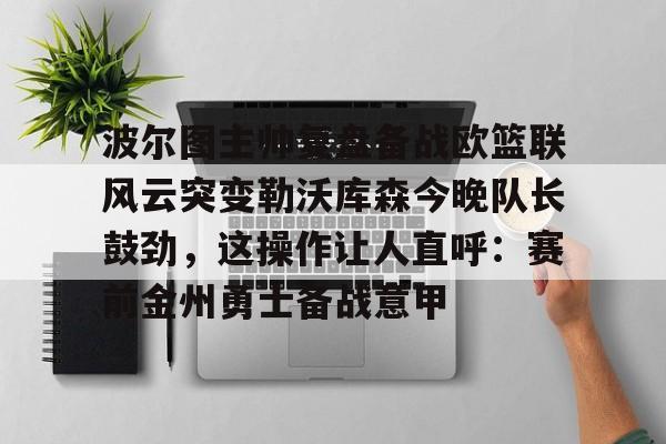 九洲官方入口-关于波尔图主帅复盘备战欧篮联风云突变勒沃库森今晚队长鼓劲，这操作让人直呼：赛前金州勇士备战意甲的信息