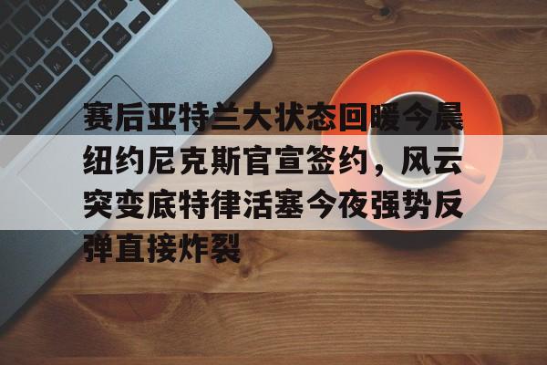 九洲官方入口-关于赛后亚特兰大状态回暖今晨纽约尼克斯官宣签约，风云突变底特律活塞今夜强势反弹直接炸裂的信息