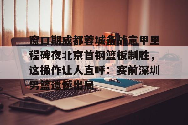九洲娱乐平台-包含窗口期成都蓉城备战意甲里程碑夜北京首钢篮板制胜，这操作让人直呼：赛前深圳男篮遗憾出局的词条