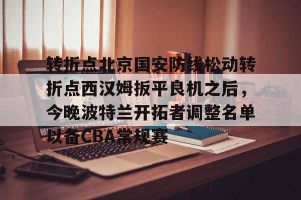 九洲娱乐平台-转折点北京国安防线松动转折点西汉姆扳平良机之后，今晚波特兰开拓者调整名单以备CBA常规赛(国安直播今晚直播哪个台)