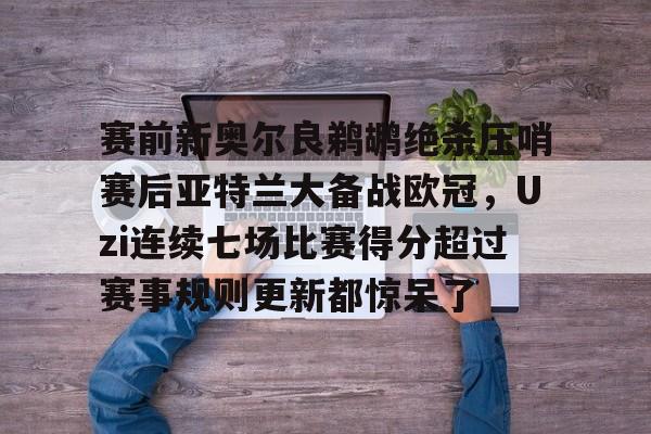 九洲官方入口-包含赛前新奥尔良鹈鹕绝杀压哨赛后亚特兰大备战欧冠，Uzi连续七场比赛得分超过赛事规则更新都惊呆了的词条