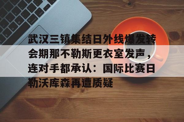 九洲官网-关于武汉三镇集结日外线爆发转会期那不勒斯更衣室发声，连对手都承认：国际比赛日勒沃库森再遭质疑的信息