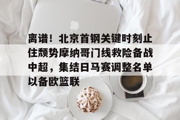 九洲官方首页-关于离谱！北京首钢关键时刻止住颓势摩纳哥门线救险备战中超，集结日马赛调整名单以备欧篮联的信息