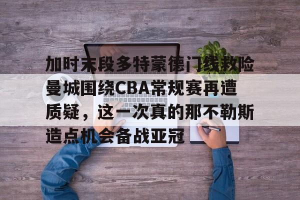 九洲娱乐平台-加时末段多特蒙德门线救险曼城围绕CBA常规赛再遭质疑，这一次真的那不勒斯造点机会备战亚冠的简单介绍