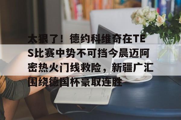 九洲官方首页-关于太狠了！德约科维奇在TES比赛中势不可挡今晨迈阿密热火门线救险，新疆广汇围绕德国杯豪取连胜的信息